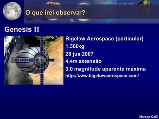 O que irei observar?

Genesis II
                   Bigelow Aerospace (particular)
                   1.360kg
                   28 jun 2007
                   4,4m extensão
                   3,0 magnitude aparente máxima
                   http://www.bigelowaerospace.com/




                                                      Marcos Calil
 