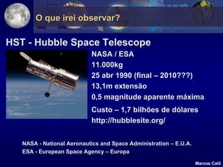 O que irei observar?

HST - Hubble Space Telescope
                           NASA / ESA
                           11.000kg
                           25 abr 1990 (final – 2010???)
                           13,1m extensão
                           0,5 magnitude aparente máxima
                           Custo – 1,7 bilhões de dólares
                           http://hubblesite.org/


   NASA - National Aeronautics and Space Administration – E.U.A.
   ESA - European Space Agency – Europa

                                                                   Marcos Calil
 