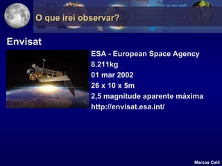 O que irei observar?

Envisat
                  ESA - European Space Agency
                  8.211kg
                  01 mar 2002
                  26 x 10 x 5m
                  2,5 magnitude aparente máxima
                  http://envisat.esa.int/




                                            Marcos Calil
 