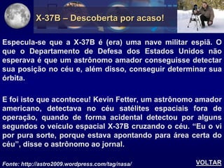 X-37B – Descoberta por acaso!

Especula-se que a X-37B é (era) uma nave militar espiã. O
que o Departamento de Defesa dos Estados Unidos não
esperava é que um astrônomo amador conseguisse detectar
sua posição no céu e, além disso, conseguir determinar sua
órbita.

E foi isto que aconteceu! Kevin Fetter, um astrônomo amador
americano, detectava no céu satélites espaciais fora de
operação, quando de forma acidental detectou por alguns
segundos o veículo espacial X-37B cruzando o céu. “Eu o vi
por pura sorte, porque estava apontando para área certa do
céu”, disse o astrônomo ao jornal.

Fonte: http://astro2009.wordpress.com/tag/nasa/     VOLTAR
 