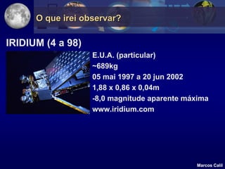 O que irei observar?

IRIDIUM (4 a 98)
                   E.U.A. (particular)
                   ~689kg
                   05 mai 1997 a 20 jun 2002
                   1,88 x 0,86 x 0,04m
                   -8,0 magnitude aparente máxima
                   www.iridium.com




                                              Marcos Calil
 
