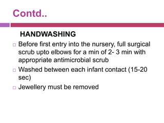Contd..
HANDWASHING
 Before first entry into the nursery, full surgical
scrub upto elbows for a min of 2- 3 min with
appropriate antimicrobial scrub
 Washed between each infant contact (15-20
sec)
 Jewellery must be removed
 