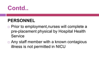Contd..
PERSONNEL
 Prior to employment,nurses will complete a
pre-placement physical by Hospital Health
Service
 Any staff member with a known contagious
illness is not permitted in NICU
 