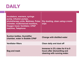 DAILY
Incubators, warmers, syringe
pump, infusion pumps,
phototherapy units, Mattress, Pulse
oximeter, multichannel monitors,
Oxygen hood, Ventilator, CPAP
machine, Telephone
Dry dusting, clean using a moist
wipe
Suction bottles, Humidifier
chamber, water in Bubble CPAP
Change with distilled water
Ventilator filters Clean daily and dust off
Bag and mask
Immerse in 2% cidex for 6 to 8
hours after dismantling and
cleaning with running water.
 