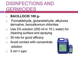 DISINFECTIONS AND
GERMICIDES
1. BACILLOCID 100 g-
 Formaldehyde, glutaraldehyde, alkylurea
derivative, benzalkonium chlorides
 Use 2% solution (200 ml in 10 L water) for
cleaning surface and spraying
 30 mts for good efficacy
 Avoid contact with concentrated
solution
 5 ml=1 sqm
 