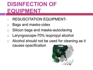 DISINFECTION OF
EQUIPMENT
1. RESUSCITATION EQUIPMENT-
 Bags and masks-cidex
 Silicon bags and masks-autoclaving
 Laryngoscope-70% isopropyl alcohol
 Alcohol should not be used for cleaning as it
causes opacification
 