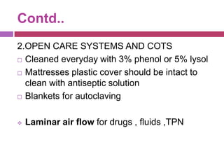 Contd..
2.OPEN CARE SYSTEMS AND COTS
 Cleaned everyday with 3% phenol or 5% lysol
 Mattresses plastic cover should be intact to
clean with antiseptic solution
 Blankets for autoclaving
 Laminar air flow for drugs , fluids ,TPN
 