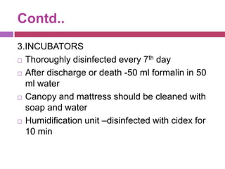 Contd..
3.INCUBATORS
 Thoroughly disinfected every 7th day
 After discharge or death -50 ml formalin in 50
ml water
 Canopy and mattress should be cleaned with
soap and water
 Humidification unit –disinfected with cidex for
10 min
 