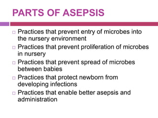 PARTS OF ASEPSIS
 Practices that prevent entry of microbes into
the nursery environment
 Practices that prevent proliferation of microbes
in nursery
 Practices that prevent spread of microbes
between babies
 Practices that protect newborn from
developing infections
 Practices that enable better asepsis and
administration
 