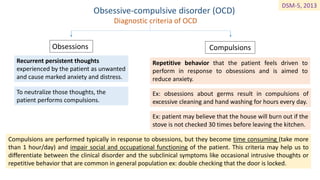 Obsessive-compulsive disorder (OCD)
Diagnostic criteria of OCD
Obsessions Compulsions
Recurrent persistent thoughts
experienced by the patient as unwanted
and cause marked anxiety and distress.
To neutralize those thoughts, the
patient performs compulsions.
Repetitive behavior that the patient feels driven to
perform in response to obsessions and is aimed to
reduce anxiety.
Ex: obsessions about germs result in compulsions of
excessive cleaning and hand washing for hours every day.
Ex: patient may believe that the house will burn out if the
stove is not checked 30 times before leaving the kitchen.
Compulsions are performed typically in response to obsessions, but they become time consuming (take more
than 1 hour/day) and impair social and occupational functioning of the patient. This criteria may help us to
differentiate between the clinical disorder and the subclinical symptoms like occasional intrusive thoughts or
repetitive behavior that are common in general population ex: double checking that the door is locked.
DSM-5, 2013
 