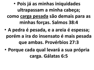 • Pois já as minhas iniquidades
ultrapassam a minha cabeça;
como carga pesada são demais para as
minhas forças. Salmos 38:4
• A pedra é pesada, e a areia é espessa;
porém a ira do insensato é mais pesada
que ambas. Provérbios 27:3
• Porque cada qual levará a sua própria
carga. Gálatas 6:5
 