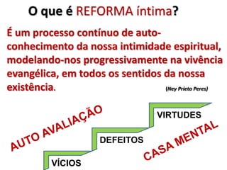 VIRTUDES
É um processo contínuo de auto-
conhecimento da nossa intimidade espiritual,
modelando-nos progressivamente na vivência
evangélica, em todos os sentidos da nossa
existência. (Ney Prieto Peres)
O que é REFORMA íntima?
VÍCIOS
DEFEITOS
 