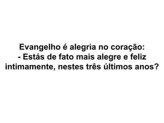 Evangelho é alegria no coração:
- Estás de fato mais alegre e feliz
intimamente, nestes três últimos anos?
 