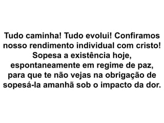 Tudo caminha! Tudo evolui! Confiramos
nosso rendimento individual com cristo!
Sopesa a existência hoje,
espontaneamente em regime de paz,
para que te não vejas na obrigação de
sopesá-la amanhã sob o impacto da dor.
 