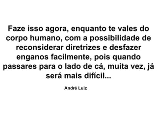 Faze isso agora, enquanto te vales do
corpo humano, com a possibilidade de
reconsiderar diretrizes e desfazer
enganos facilmente, pois quando
passares para o lado de cá, muita vez, já
será mais difícil...
André Luiz
 