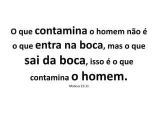 O que contamina o homem não é
o que entra na boca, mas o que
sai da boca, isso é o que
contamina o homem.
Mateus 15:11
 