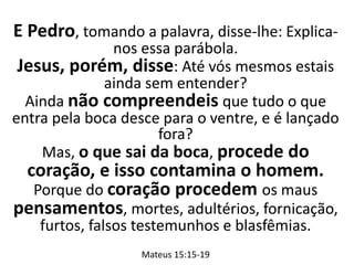 E Pedro, tomando a palavra, disse-lhe: Explica-
nos essa parábola.
Jesus, porém, disse: Até vós mesmos estais
ainda sem entender?
Ainda não compreendeis que tudo o que
entra pela boca desce para o ventre, e é lançado
fora?
Mas, o que sai da boca, procede do
coração, e isso contamina o homem.
Porque do coração procedem os maus
pensamentos, mortes, adultérios, fornicação,
furtos, falsos testemunhos e blasfêmias.
Mateus 15:15-19
 