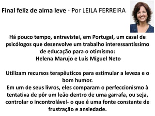 Final feliz de alma leve - Por LEILA FERREIRA
Há pouco tempo, entrevistei, em Portugal, um casal de
psicólogos que desenvolve um trabalho interessantíssimo
de educação para o otimismo:
Helena Marujo e Luís Miguel Neto
Utilizam recursos terapêuticos para estimular a leveza e o
bom humor.
Em um de seus livros, eles comparam o perfeccionismo à
tentativa de pôr um leão dentro de uma garrafa, ou seja,
controlar o incontrolável- o que é uma fonte constante de
frustração e ansiedade.
 