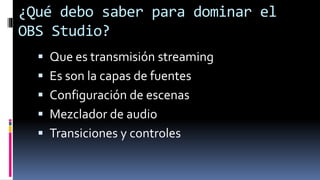 ¿Qué debo saber para dominar el
OBS Studio?
 Que es transmisión streaming
 Es son la capas de fuentes
 Configuración de escenas
 Mezclador de audio
 Transiciones y controles
 