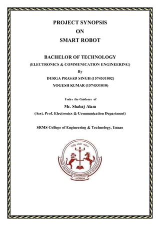 PROJECT SYNOPSIS
ON
SMART ROBOT
BACHELOR OF TECHNOLOGY
(ELECTRONICS & COMMUNICATION ENGINEERING)
By
DURGA PRASAD SINGH (1574531002)
YOGESH KUMAR (1574531010)
Under the Guidance of
Mr. Shabaj Alam
(Asst. Prof. Electronics & Communication Department)
SRMS College of Engineering & Technology, Unnao
 