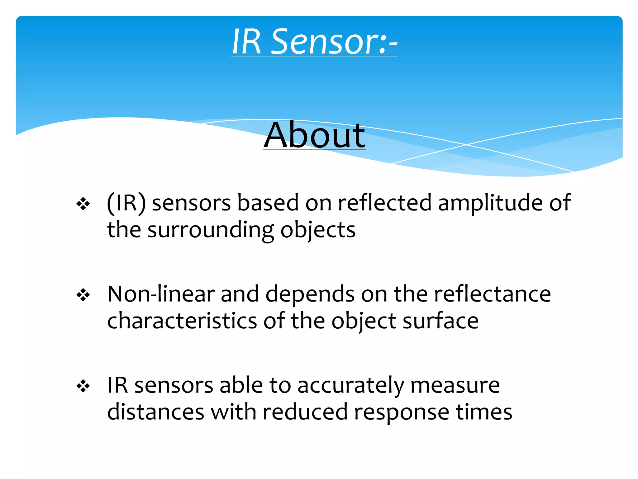 IR Sensor:-

                  About
   (IR) sensors based on reflected amplitude of
    the surrounding objects

   Non-linear and depends on the reflectance
    characteristics of the object surface

   IR sensors able to accurately measure
    distances with reduced response times
 