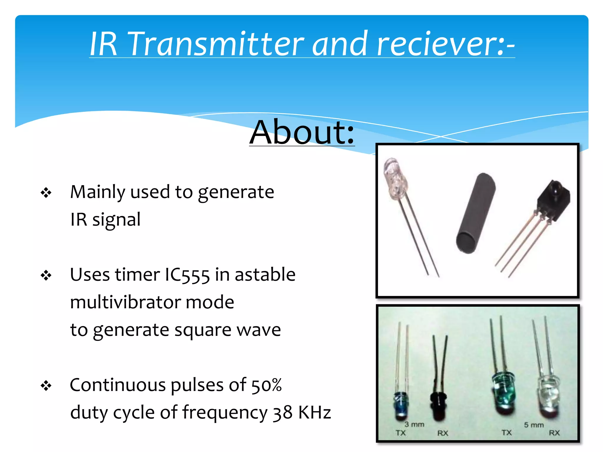 IR Transmitter and reciever:-

                         About:
   Mainly used to generate
    IR signal

   Uses timer IC555 in astable
    multivibrator mode
    to generate square wave

   Continuous pulses of 50%
    duty cycle of frequency 38 KHz
 