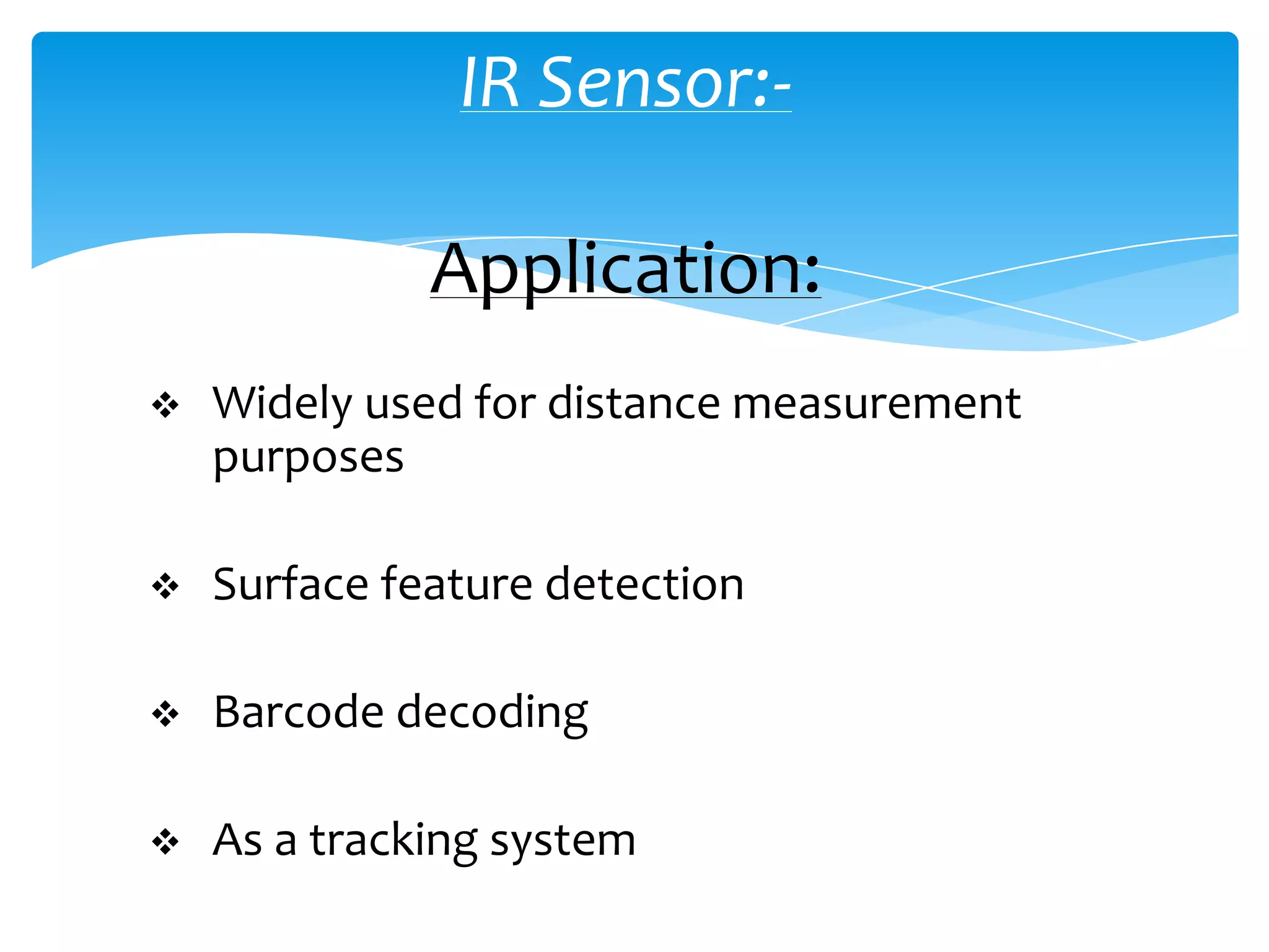 IR Sensor:-

              Application:
   Widely used for distance measurement
    purposes

   Surface feature detection

   Barcode decoding

   As a tracking system
 
