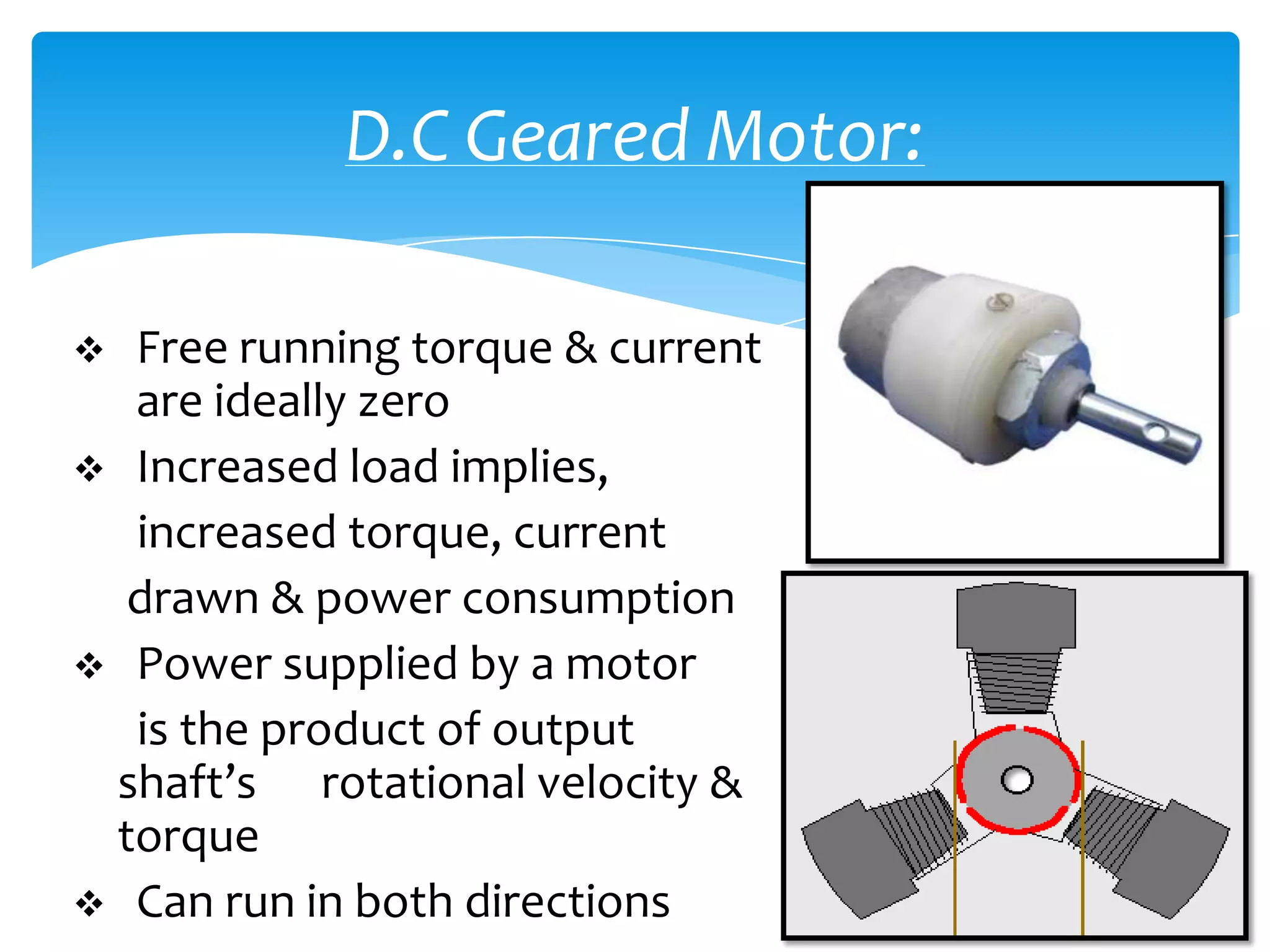 D.C Geared Motor:

 Free running torque & current
  are ideally zero
 Increased load implies,
  increased torque, current
  drawn & power consumption
 Power supplied by a motor
  is the product of output
 shaft’s rotational velocity &
 torque
 Can run in both directions
 