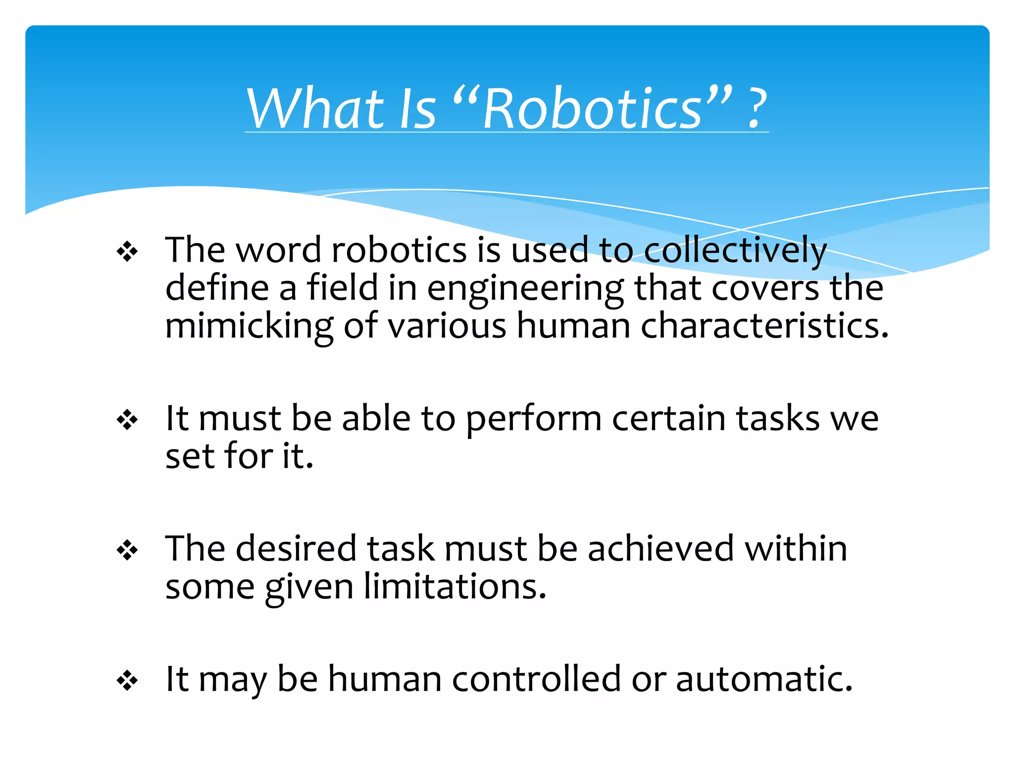 What Is “Robotics” ?

   The word robotics is used to collectively
    define a field in engineering that covers the
    mimicking of various human characteristics.

   It must be able to perform certain tasks we
    set for it.

   The desired task must be achieved within
    some given limitations.

   It may be human controlled or automatic.
 