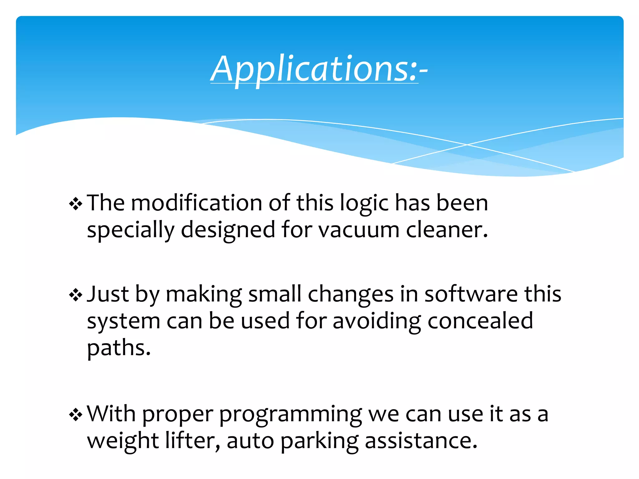 Applications:-


 The modification of this logic has been
 specially designed for vacuum cleaner.

 Just by making small changes in software this
 system can be used for avoiding concealed
 paths.

 With proper programming we can use it as a
 weight lifter, auto parking assistance.
 