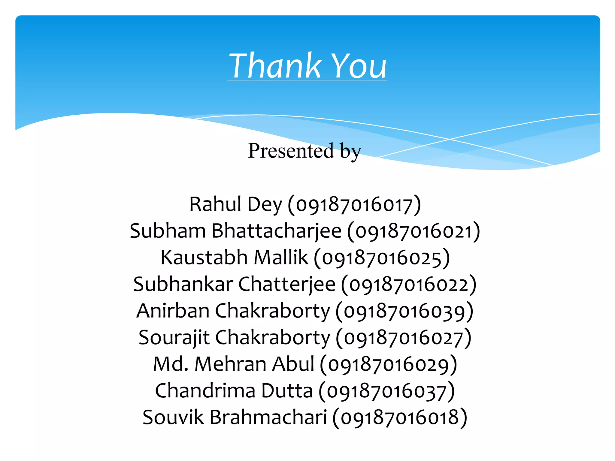 Thank You

           Presented by

      Rahul Dey (09187016017)
Subham Bhattacharjee (09187016021)
   Kaustabh Mallik (09187016025)
Subhankar Chatterjee (09187016022)
 Anirban Chakraborty (09187016039)
 Sourajit Chakraborty (09187016027)
  Md. Mehran Abul (09187016029)
  Chandrima Dutta (09187016037)
 Souvik Brahmachari (09187016018)
 