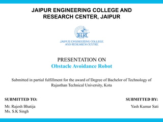 JAIPUR ENGINEERING COLLEGE AND
RESEARCH CENTER, JAIPUR
PRESENTATION ON
Obstacle Avoidance Robot
SUBMITTED TO: SUBMITTED BY:
Mr. Rajesh Bhatija Yash Kumar Sati
Ms. S.K Singh
Submitted in partial fulfillment for the award of Degree of Bachelor of Technology of
Rajasthan Technical University, Kota
 