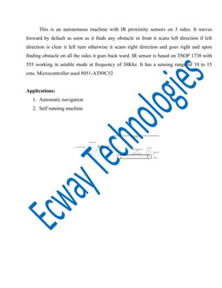 This is an autonomous machine with IR proximity sensors on 3 sides. It moves
forward by default as soon as it finds any obstacle in front it scans left direction if left
direction is clear it left turn otherwise it scans right direction and goes right and upon
finding obstacle on all the sides it goes back ward. IR sensor is based on TSOP 1738 with
555 working in astable mode at frequency of 38Khz. It has a sensing range of 10 to 15
cms. Microcontroller used 8051-AT89C52
Applications:
1. Automatic navigation
2. Self running machine
MICRO PROCESSOR
UNIT
BATTERY
WHEEL
SAFE MATERIAL HANDLING SYSTEM BY OBSTACLE AVOIDING SYSTEM THROUGH
AUTOMATION
PLATFORM
FRONT VIEW
RIGHT SIDE
SENSORLEFT SIDE SENSOR
FRONT
SENSOR
 