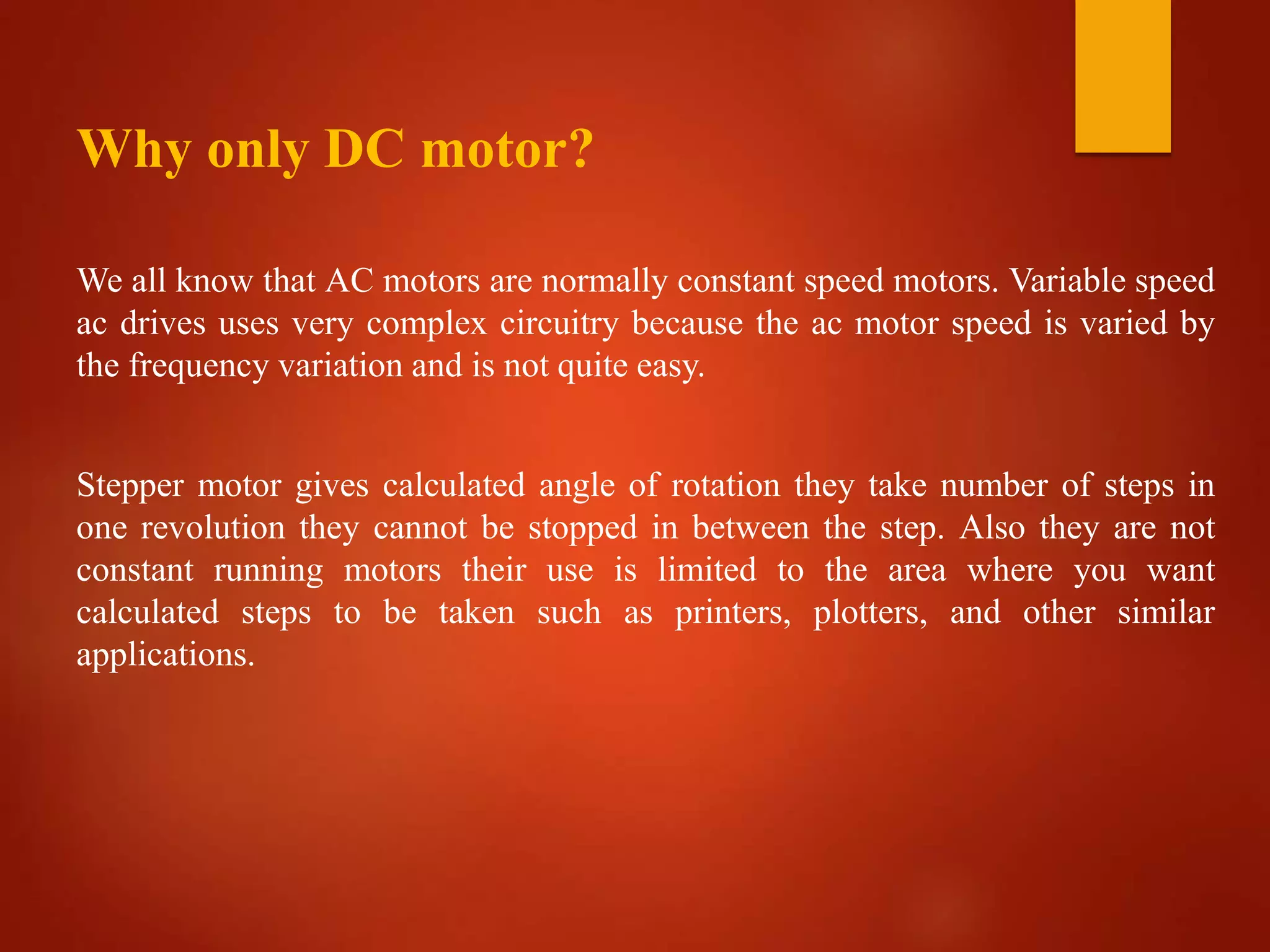 Why only DC motor?
We all know that AC motors are normally constant speed motors. Variable speed
ac drives uses very complex circuitry because the ac motor speed is varied by
the frequency variation and is not quite easy.
Stepper motor gives calculated angle of rotation they take number of steps in
one revolution they cannot be stopped in between the step. Also they are not
constant running motors their use is limited to the area where you want
calculated steps to be taken such as printers, plotters, and other similar
applications.
 