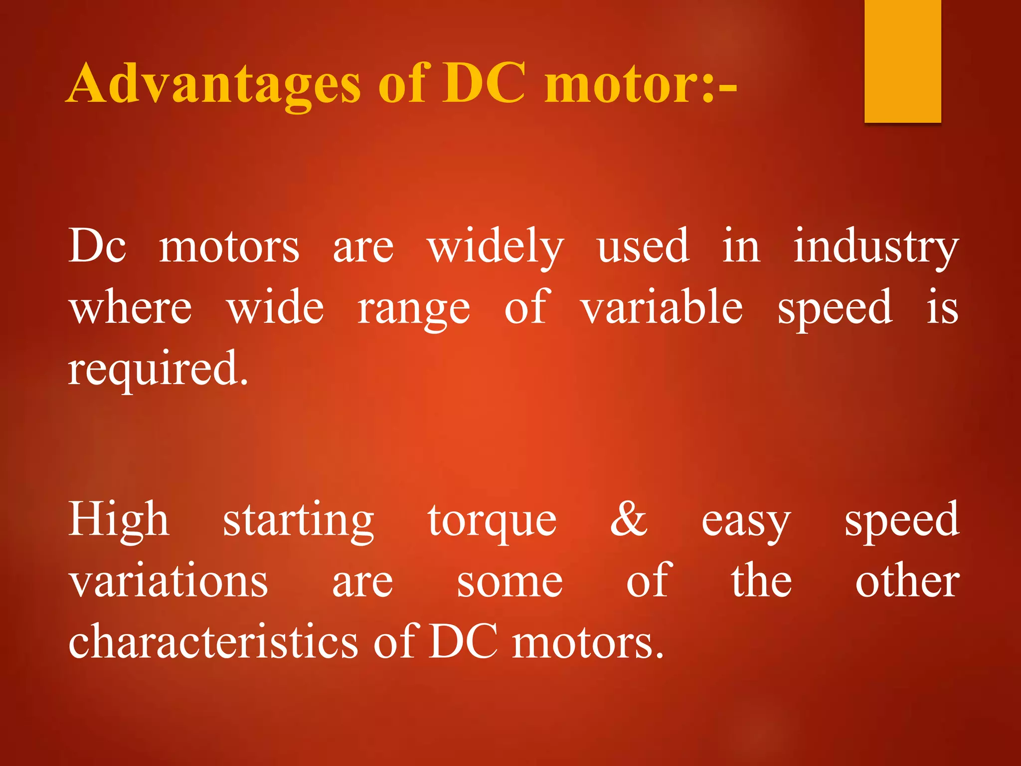 Advantages of DC motor:-
Dc motors are widely used in industry
where wide range of variable speed is
required.
High starting torque & easy speed
variations are some of the other
characteristics of DC motors.
 