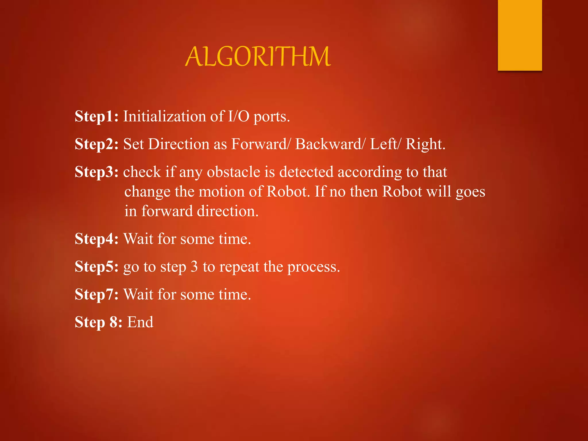 ALGORITHM
Step1: Initialization of I/O ports.
Step2: Set Direction as Forward/ Backward/ Left/ Right.
Step3: check if any obstacle is detected according to that
change the motion of Robot. If no then Robot will goes
in forward direction.
Step4: Wait for some time.
Step5: go to step 3 to repeat the process.
Step7: Wait for some time.
Step 8: End
 