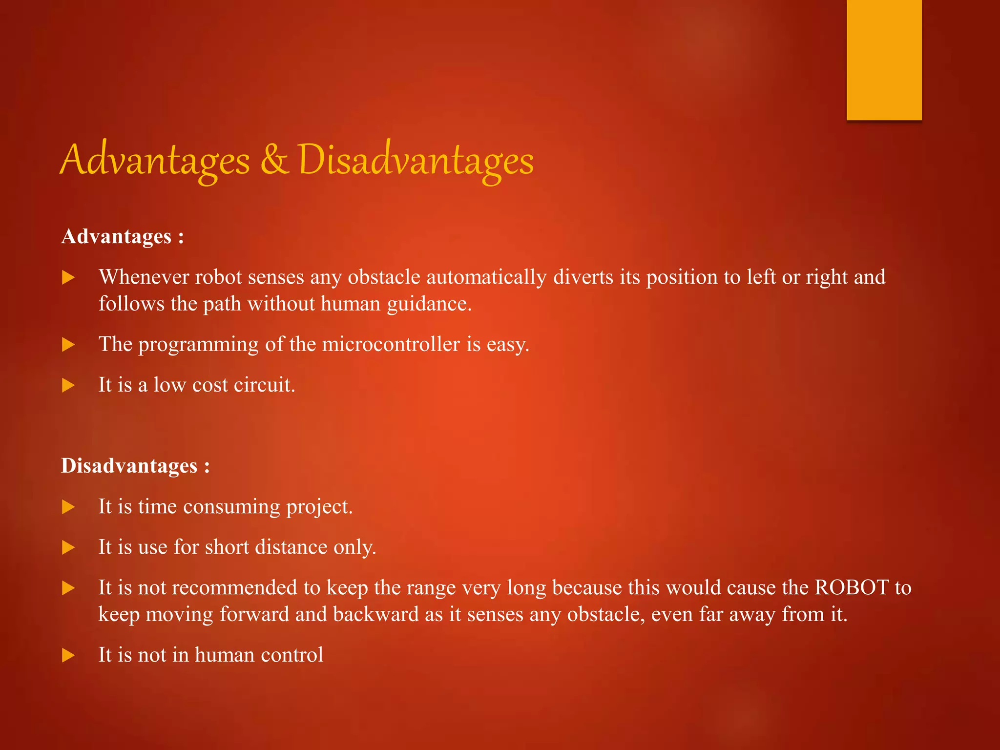Advantages & Disadvantages
Advantages :
 Whenever robot senses any obstacle automatically diverts its position to left or right and
follows the path without human guidance.
 The programming of the microcontroller is easy.
 It is a low cost circuit.
Disadvantages :
 It is time consuming project.
 It is use for short distance only.
 It is not recommended to keep the range very long because this would cause the ROBOT to
keep moving forward and backward as it senses any obstacle, even far away from it.
 It is not in human control
 