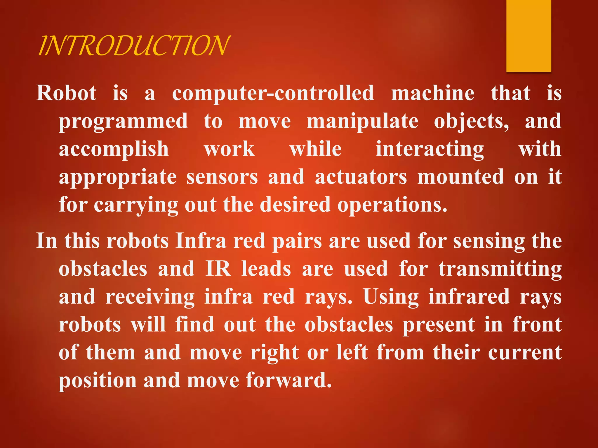 INTRODUCTION
Robot is a computer-controlled machine that is
programmed to move manipulate objects, and
accomplish work while interacting with
appropriate sensors and actuators mounted on it
for carrying out the desired operations.
In this robots Infra red pairs are used for sensing the
obstacles and IR leads are used for transmitting
and receiving infra red rays. Using infrared rays
robots will find out the obstacles present in front
of them and move right or left from their current
position and move forward.
 