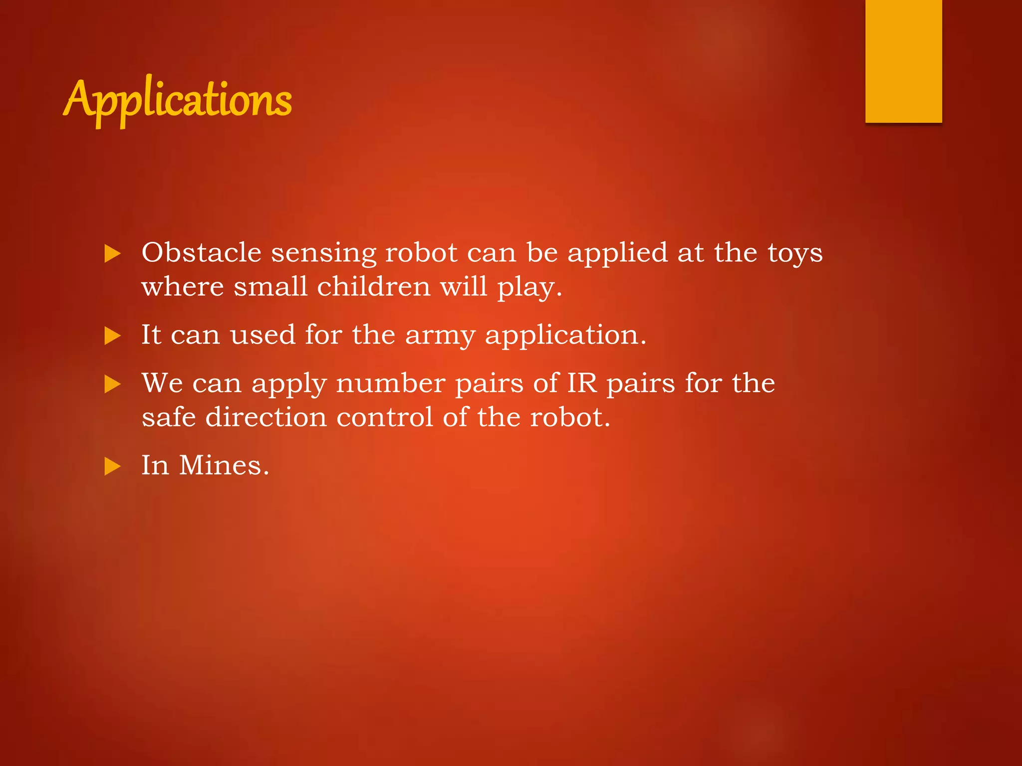 Applications
 Obstacle sensing robot can be applied at the toys
where small children will play.
 It can used for the army application.
 We can apply number pairs of IR pairs for the
safe direction control of the robot.
 In Mines.
 