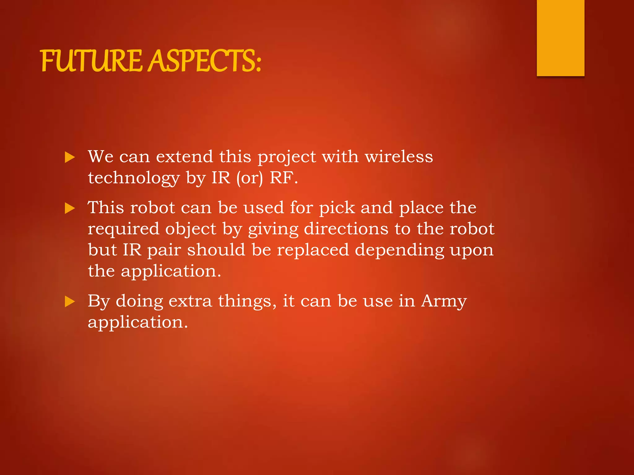 FUTURE ASPECTS:
 We can extend this project with wireless
technology by IR (or) RF.
 This robot can be used for pick and place the
required object by giving directions to the robot
but IR pair should be replaced depending upon
the application.
 By doing extra things, it can be use in Army
application.
 
