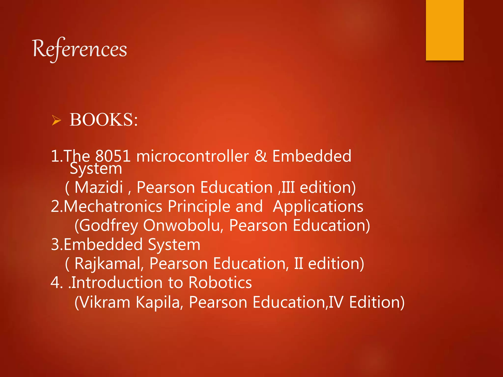 References
 BOOKS:
1.The 8051 microcontroller & Embedded
System
( Mazidi , Pearson Education ,III edition)
2.Mechatronics Principle and Applications
(Godfrey Onwobolu, Pearson Education)
3.Embedded System
( Rajkamal, Pearson Education, II edition)
4. .Introduction to Robotics
(Vikram Kapila, Pearson Education,IV Edition)
 
