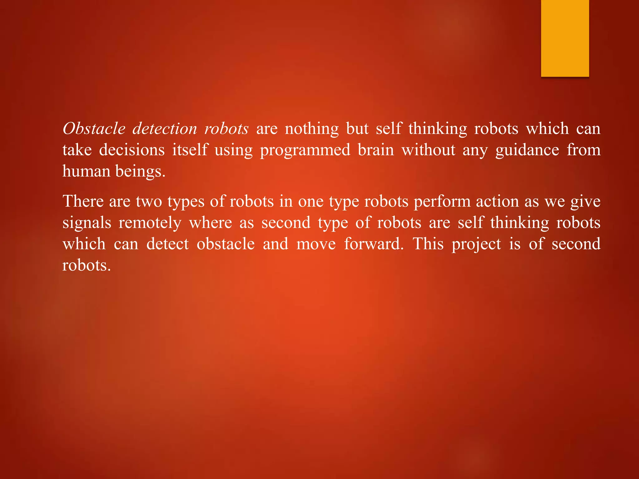Obstacle detection robots are nothing but self thinking robots which can
take decisions itself using programmed brain without any guidance from
human beings.
There are two types of robots in one type robots perform action as we give
signals remotely where as second type of robots are self thinking robots
which can detect obstacle and move forward. This project is of second
robots.
 