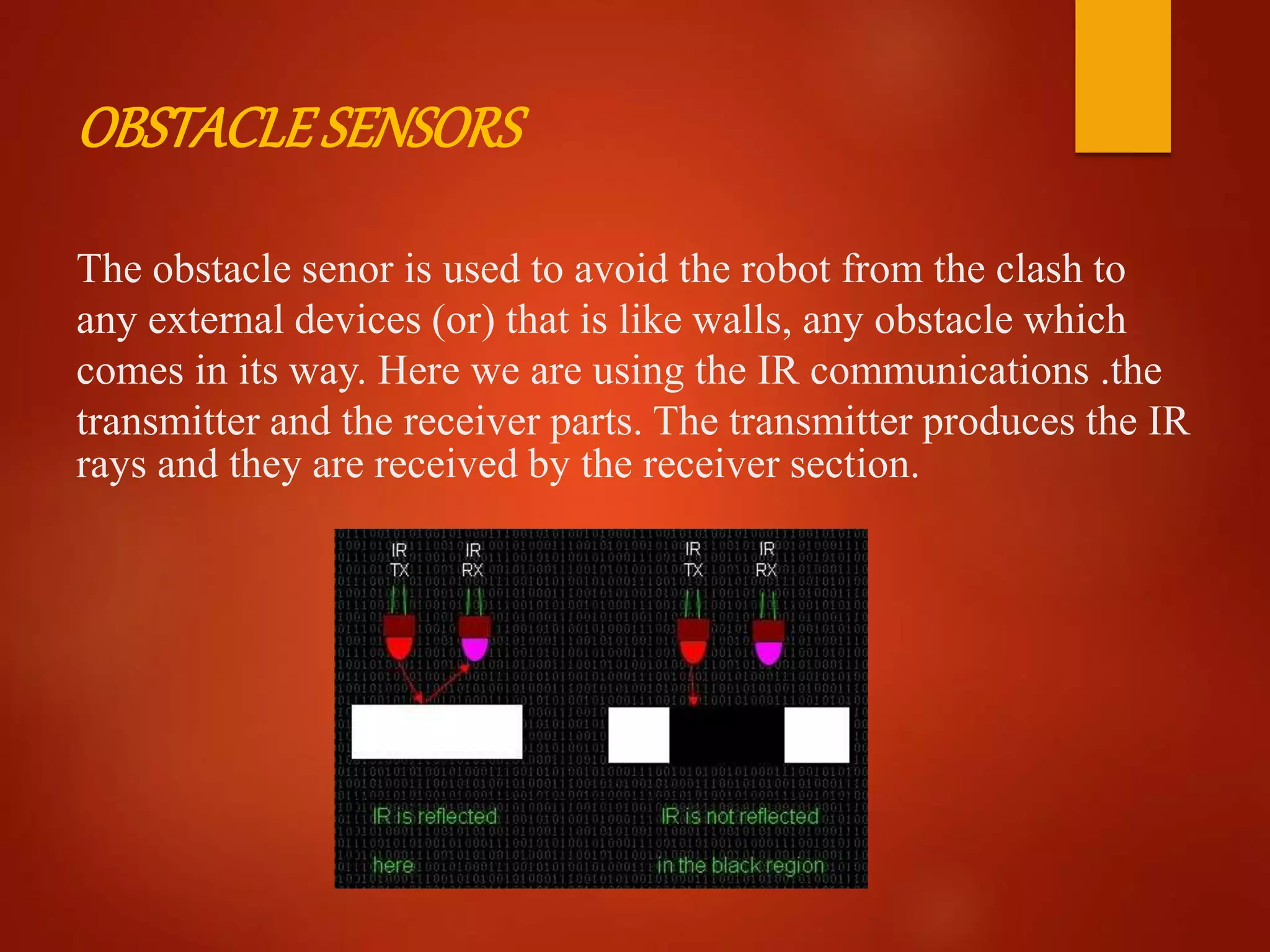 OBSTACLESENSORS
The obstacle senor is used to avoid the robot from the clash to
any external devices (or) that is like walls, any obstacle which
comes in its way. Here we are using the IR communications .the
transmitter and the receiver parts. The transmitter produces the IR
rays and they are received by the receiver section.
 