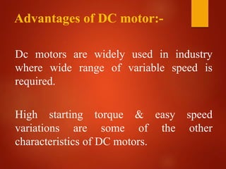 Advantages of DC motor:-
Dc motors are widely used in industry
where wide range of variable speed is
required.
High starting torque & easy speed
variations are some of the other
characteristics of DC motors.
 