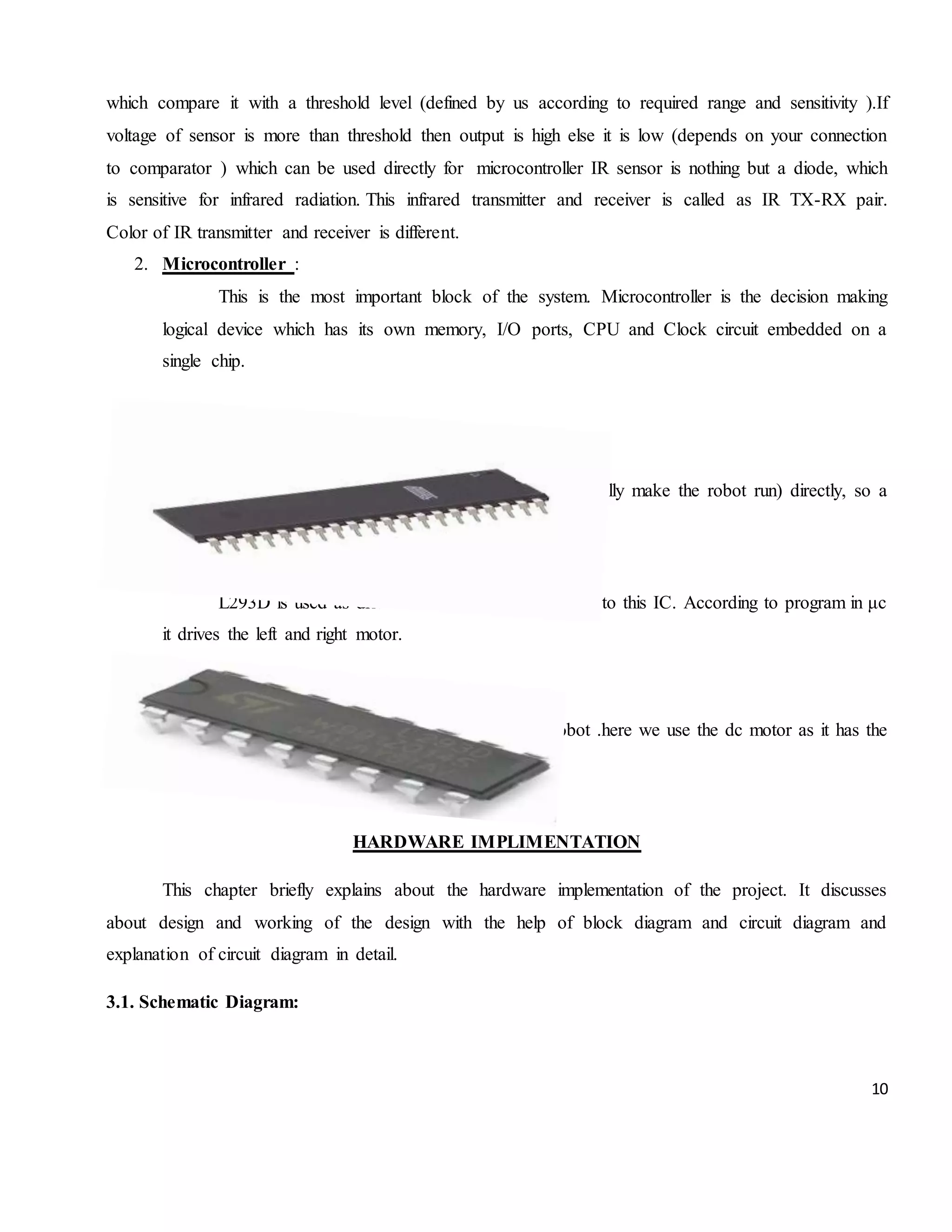 10 which compare it with a threshold level (defined by us according to required range and sensitivity ).If voltage of sensor is more than threshold then output is high else it is low (depends on your connection to comparator ) which can be used directly for microcontroller IR sensor is nothing but a diode, which is sensitive for infrared radiation. This infrared transmitter and receiver is called as IR TX-RX pair. Color of IR transmitter and receiver is different. 2. Microcontroller : This is the most important block of the system. Microcontroller is the decision making logical device which has its own memory, I/O ports, CPU and Clock circuit embedded on a single chip. 3. MOTOR DRIVER: The MCU cannot drive the motors (used to actually make the robot run) directly, so a motor driver is used. L293D is used as driver IC. Motors are connected to this IC. According to program in μc it drives the left and right motor. 4. MOTOR Motor are used for the movement of the robot .here we use the dc motor as it has the principle of speed controlling. CHAPTER-3 HARDWARE IMPLIMENTATION This chapter briefly explains about the hardware implementation of the project. It discusses about design and working of the design with the help of block diagram and circuit diagram and explanation of circuit diagram in detail. 3.1. Schematic Diagram: 