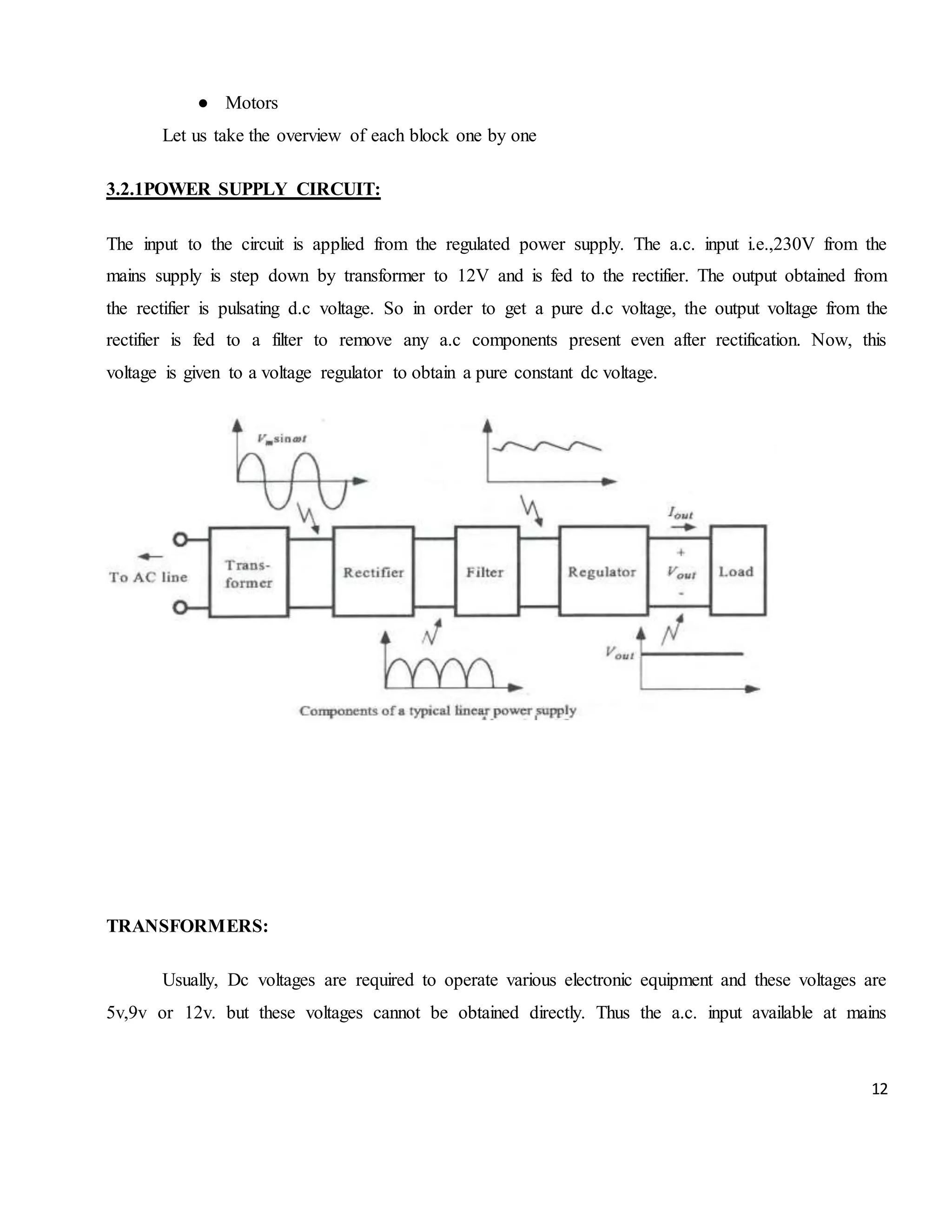 12 ● Motors Let us take the overview of each block one by one 3.2.1POWER SUPPLY CIRCUIT: The input to the circuit is applied from the regulated power supply. The a.c. input i.e.,230V from the mains supply is step down by transformer to 12V and is fed to the rectifier. The output obtained from the rectifier is pulsating d.c voltage. So in order to get a pure d.c voltage, the output voltage from the rectifier is fed to a filter to remove any a.c components present even after rectification. Now, this voltage is given to a voltage regulator to obtain a pure constant dc voltage. TRANSFORMERS: Usually, Dc voltages are required to operate various electronic equipment and these voltages are 5v,9v or 12v. but these voltages cannot be obtained directly. Thus the a.c. input available at mains 