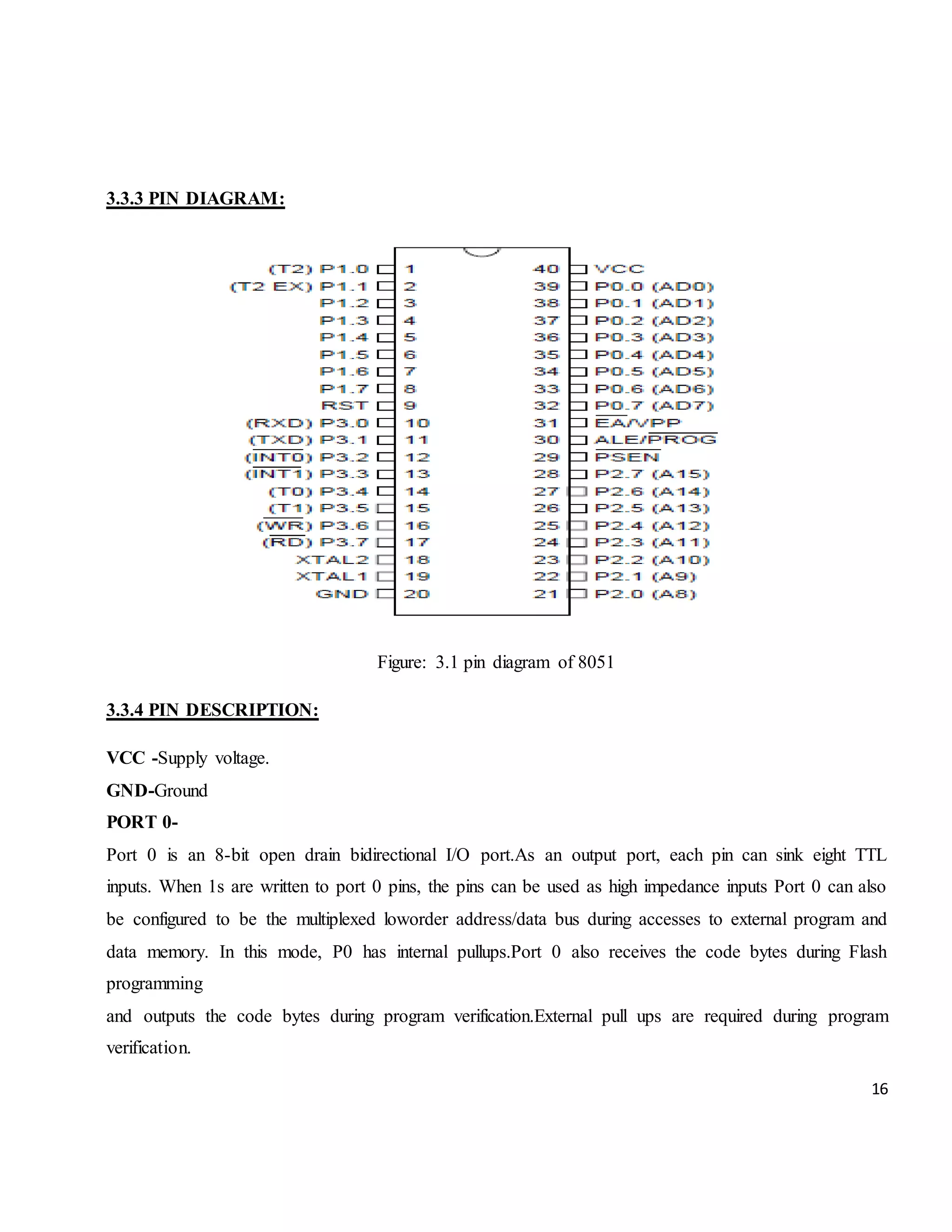 16 3.3.3 PIN DIAGRAM: Figure: 3.1 pin diagram of 8051 3.3.4 PIN DESCRIPTION: VCC -Supply voltage. GND-Ground PORT 0- Port 0 is an 8-bit open drain bidirectional I/O port.As an output port, each pin can sink eight TTL inputs. When 1s are written to port 0 pins, the pins can be used as high impedance inputs Port 0 can also be configured to be the multiplexed loworder address/data bus during accesses to external program and data memory. In this mode, P0 has internal pullups.Port 0 also receives the code bytes during Flash programming and outputs the code bytes during program verification.External pull ups are required during program verification. 