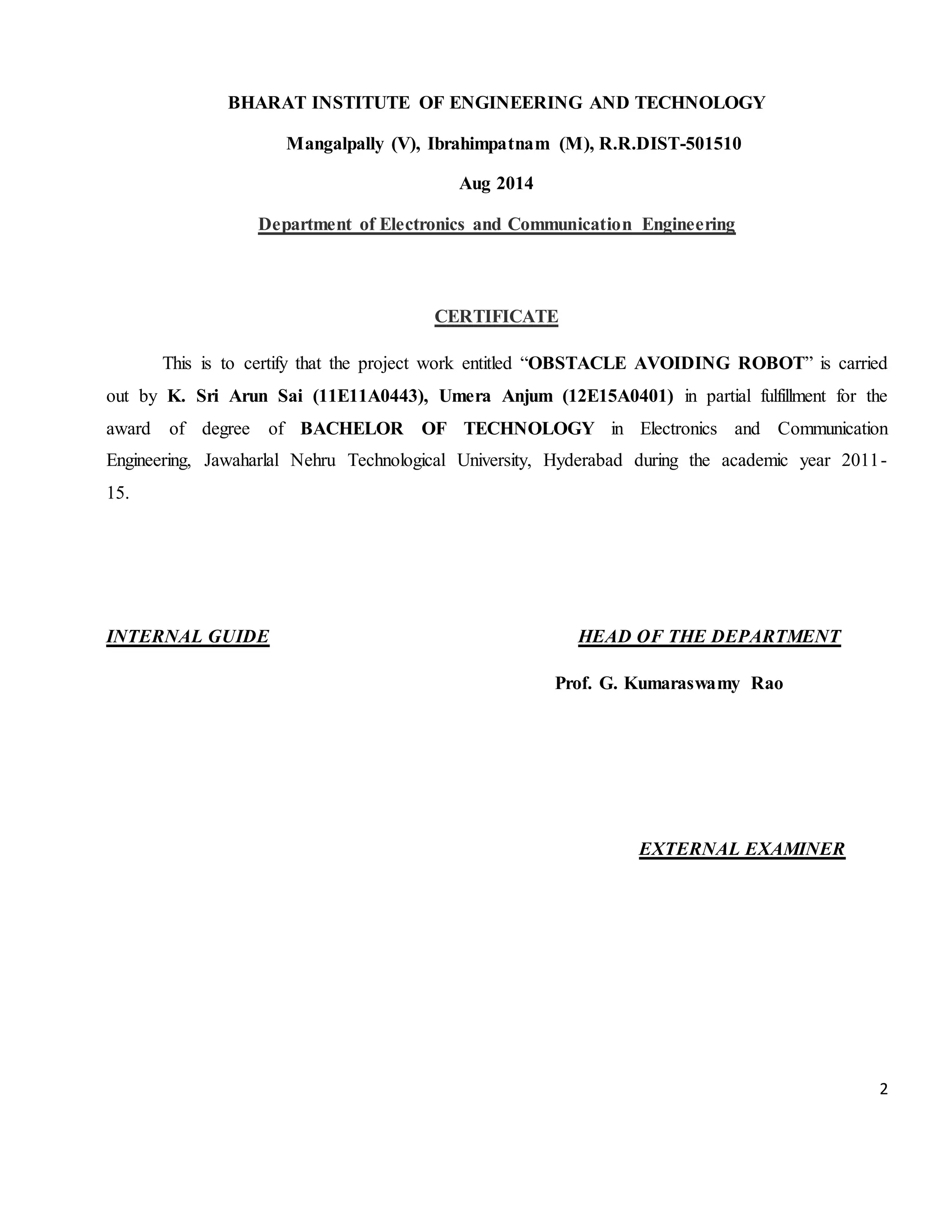 2 BHARAT INSTITUTE OF ENGINEERING AND TECHNOLOGY Mangalpally (V), Ibrahimpatnam (M), R.R.DIST-501510 Aug 2014 Department of Electronics and Communication Engineering CERTIFICATE This is to certify that the project work entitled “OBSTACLE AVOIDING ROBOT” is carried out by K. Sri Arun Sai (11E11A0443), Umera Anjum (12E15A0401) in partial fulfillment for the award of degree of BACHELOR OF TECHNOLOGY in Electronics and Communication Engineering, Jawaharlal Nehru Technological University, Hyderabad during the academic year 2011- 15. INTERNAL GUIDE HEAD OF THE DEPARTMENT Prof. G. Kumaraswamy Rao EXTERNAL EXAMINER 