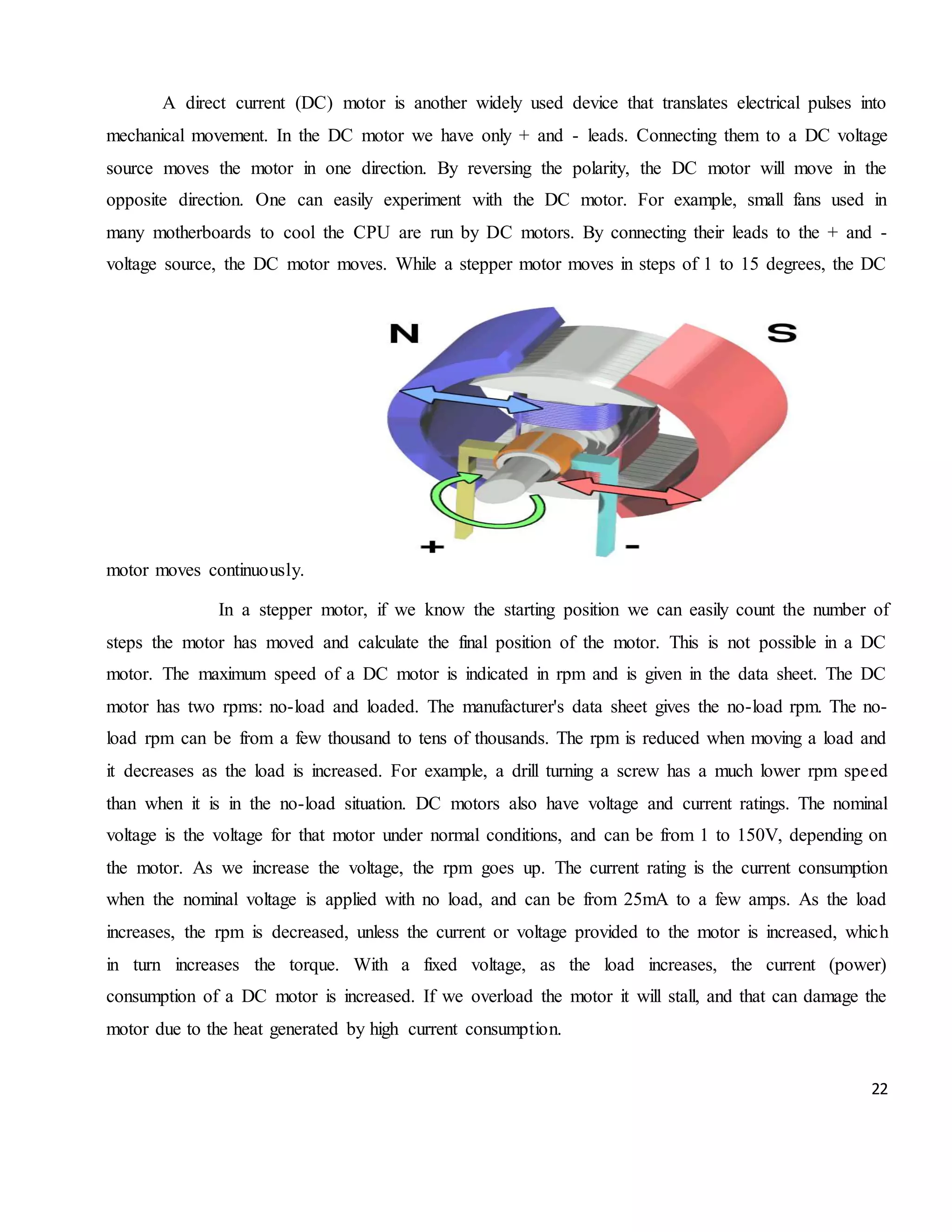 22 A direct current (DC) motor is another widely used device that translates electrical pulses into mechanical movement. In the DC motor we have only + and - leads. Connecting them to a DC voltage source moves the motor in one direction. By reversing the polarity, the DC motor will move in the opposite direction. One can easily experiment with the DC motor. For example, small fans used in many motherboards to cool the CPU are run by DC motors. By connecting their leads to the + and - voltage source, the DC motor moves. While a stepper motor moves in steps of 1 to 15 degrees, the DC motor moves continuously. In a stepper motor, if we know the starting position we can easily count the number of steps the motor has moved and calculate the final position of the motor. This is not possible in a DC motor. The maximum speed of a DC motor is indicated in rpm and is given in the data sheet. The DC motor has two rpms: no-load and loaded. The manufacturer's data sheet gives the no-load rpm. The no- load rpm can be from a few thousand to tens of thousands. The rpm is reduced when moving a load and it decreases as the load is increased. For example, a drill turning a screw has a much lower rpm speed than when it is in the no-load situation. DC motors also have voltage and current ratings. The nominal voltage is the voltage for that motor under normal conditions, and can be from 1 to 150V, depending on the motor. As we increase the voltage, the rpm goes up. The current rating is the current consumption when the nominal voltage is applied with no load, and can be from 25mA to a few amps. As the load increases, the rpm is decreased, unless the current or voltage provided to the motor is increased, which in turn increases the torque. With a fixed voltage, as the load increases, the current (power) consumption of a DC motor is increased. If we overload the motor it will stall, and that can damage the motor due to the heat generated by high current consumption. 