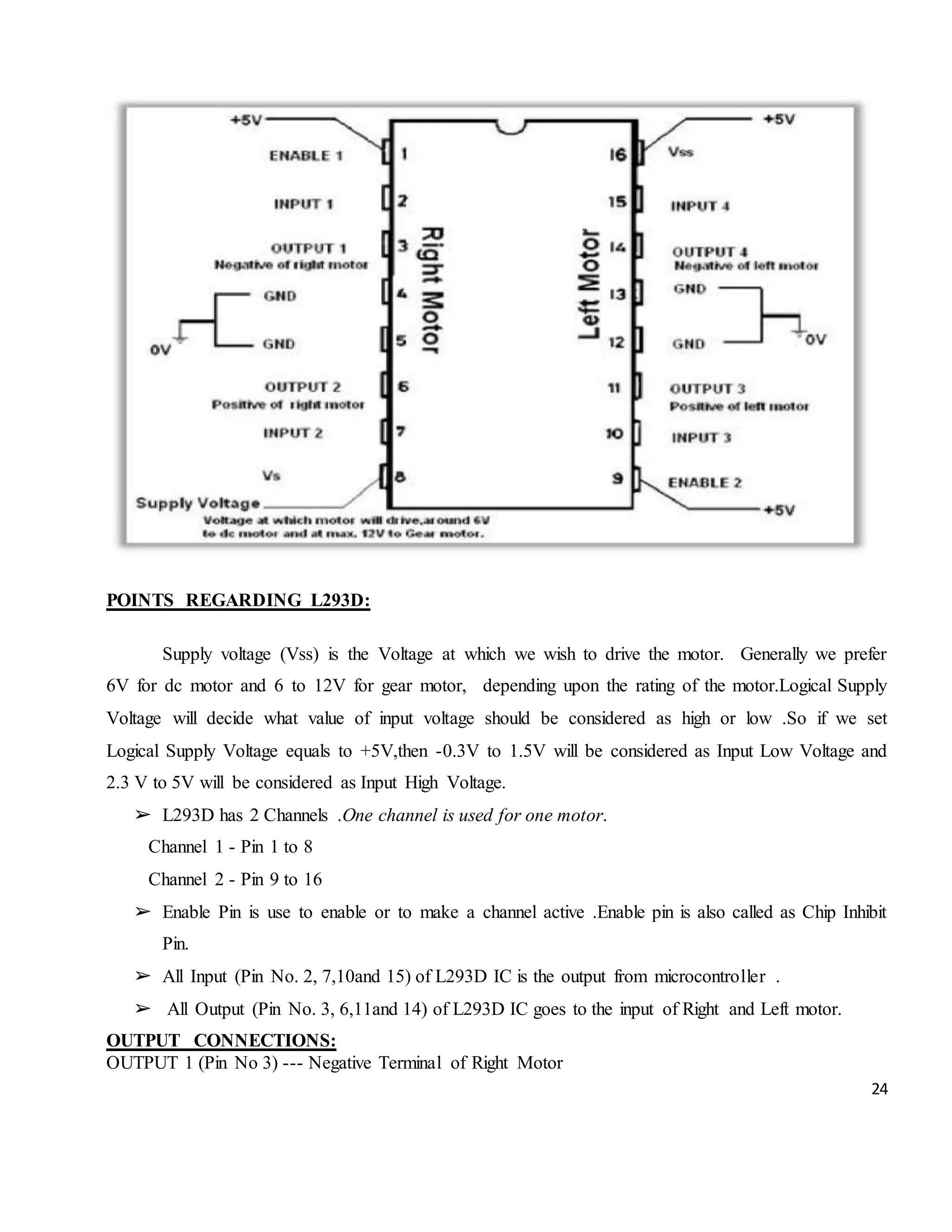 24 POINTS REGARDING L293D: Supply voltage (Vss) is the Voltage at which we wish to drive the motor. Generally we prefer 6V for dc motor and 6 to 12V for gear motor, depending upon the rating of the motor.Logical Supply Voltage will decide what value of input voltage should be considered as high or low .So if we set Logical Supply Voltage equals to +5V,then -0.3V to 1.5V will be considered as Input Low Voltage and 2.3 V to 5V will be considered as Input High Voltage. ➢ L293D has 2 Channels .One channel is used for one motor. Channel 1 - Pin 1 to 8 Channel 2 - Pin 9 to 16 ➢ Enable Pin is use to enable or to make a channel active .Enable pin is also called as Chip Inhibit Pin. ➢ All Input (Pin No. 2, 7,10and 15) of L293D IC is the output from microcontroller . ➢ All Output (Pin No. 3, 6,11and 14) of L293D IC goes to the input of Right and Left motor. OUTPUT CONNECTIONS: OUTPUT 1 (Pin No 3) --- Negative Terminal of Right Motor 